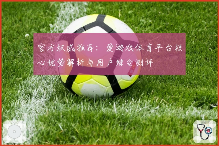 官方权威推荐：爱游戏体育平台核心优势解析与用户综合测评