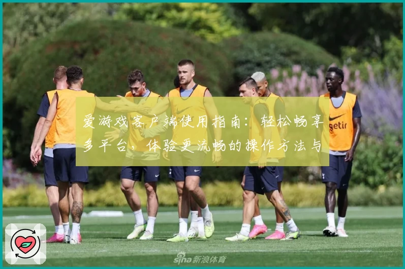 爱游戏客户端使用指南：轻松畅享多平台，体验更流畅的操作方法与核心功能解析